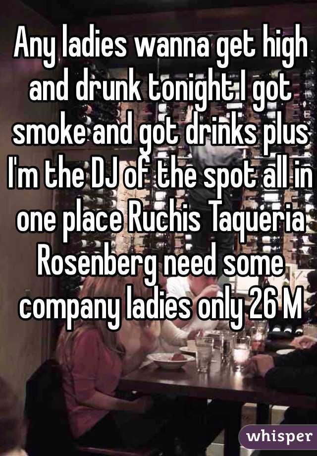 Any ladies wanna get high and drunk tonight I got smoke and got drinks plus I'm the DJ of the spot all in one place Ruchis Taqueria Rosenberg need some company ladies only 26 M