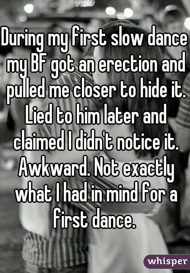 During my first slow dance my BF got an erection and pulled me closer to hide it. Lied to him later and claimed I didn't notice it. Awkward. Not exactly what I had in mind for a first dance. 