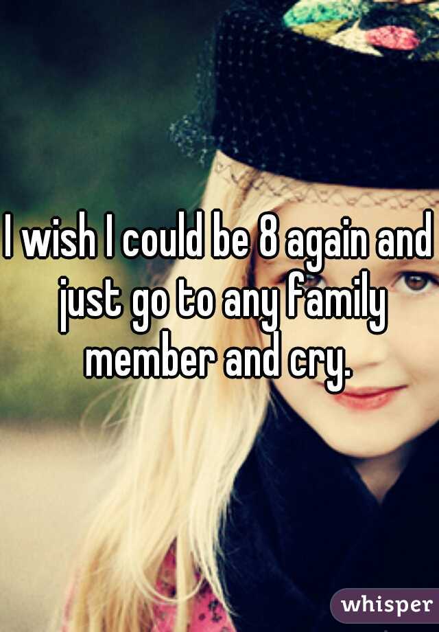 I wish I could be 8 again and just go to any family member and cry. 