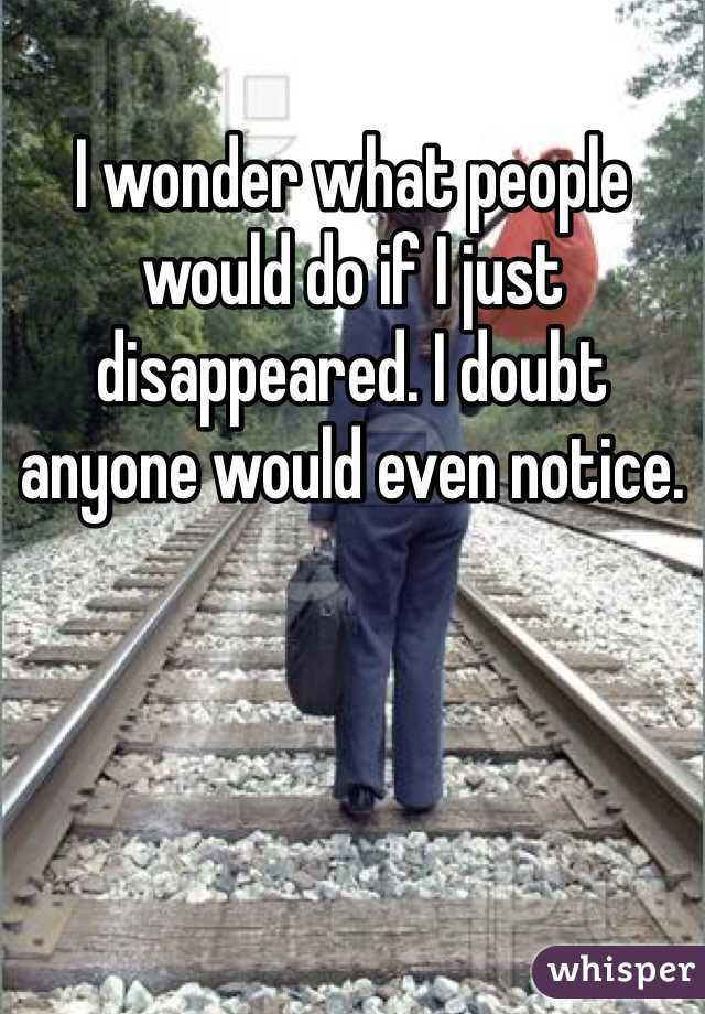 I wonder what people would do if I just disappeared. I doubt anyone would even notice.