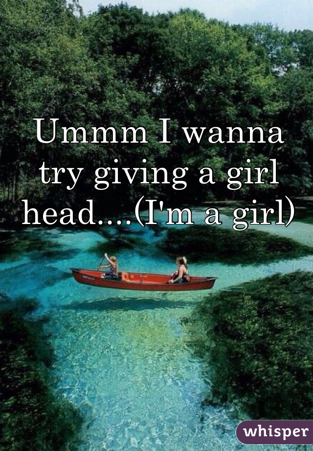 Ummm I wanna try giving a girl head....(I'm a girl) 