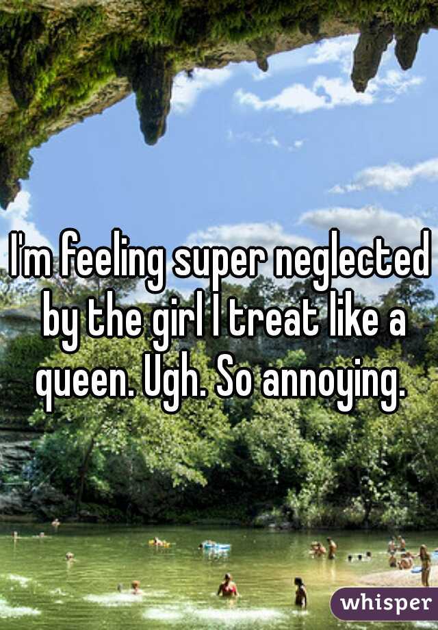 I'm feeling super neglected by the girl I treat like a queen. Ugh. So annoying. 