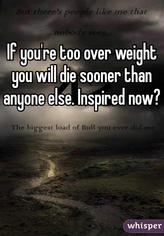If you're too over weight you will die sooner than anyone else. Inspired now?