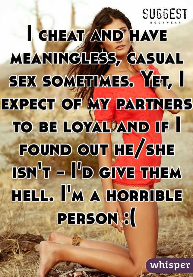 I cheat and have meaningless, casual sex sometimes. Yet, I expect of my partners to be loyal and if I found out he/she isn't - I'd give them hell. I'm a horrible person :(