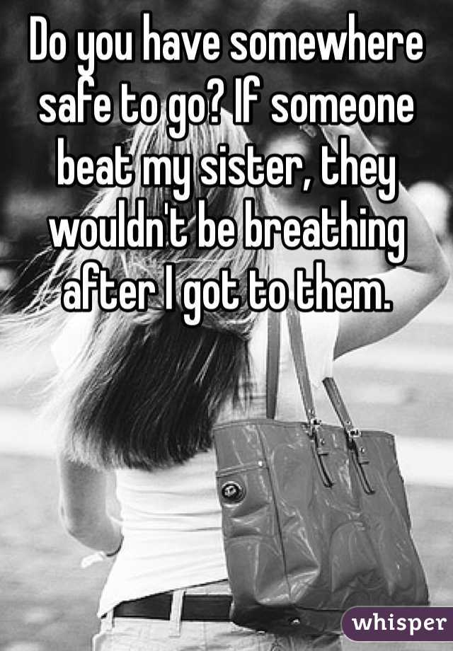Do you have somewhere safe to go? If someone beat my sister, they wouldn't be breathing after I got to them.