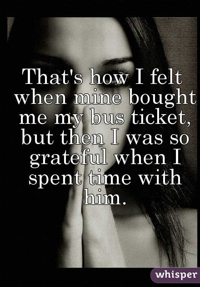 That's how I felt when mine bought me my bus ticket, but then I was so grateful when I spent time with him.