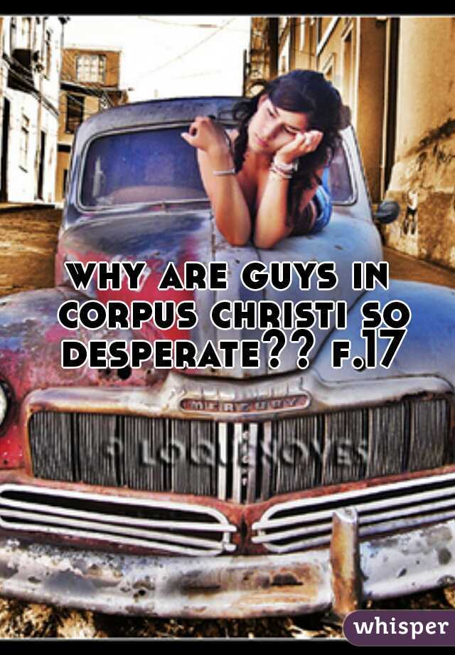 why are guys in corpus christi so desperate?? f.17