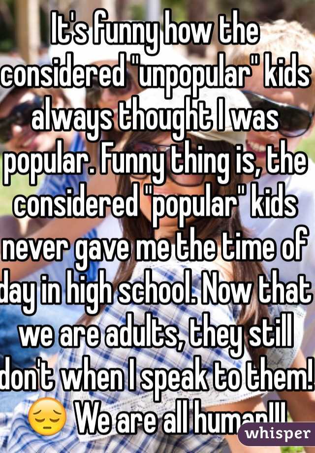 It's funny how the considered "unpopular" kids always thought I was popular. Funny thing is, the considered "popular" kids never gave me the time of day in high school. Now that we are adults, they still don't when I speak to them!😔 We are all human!!!