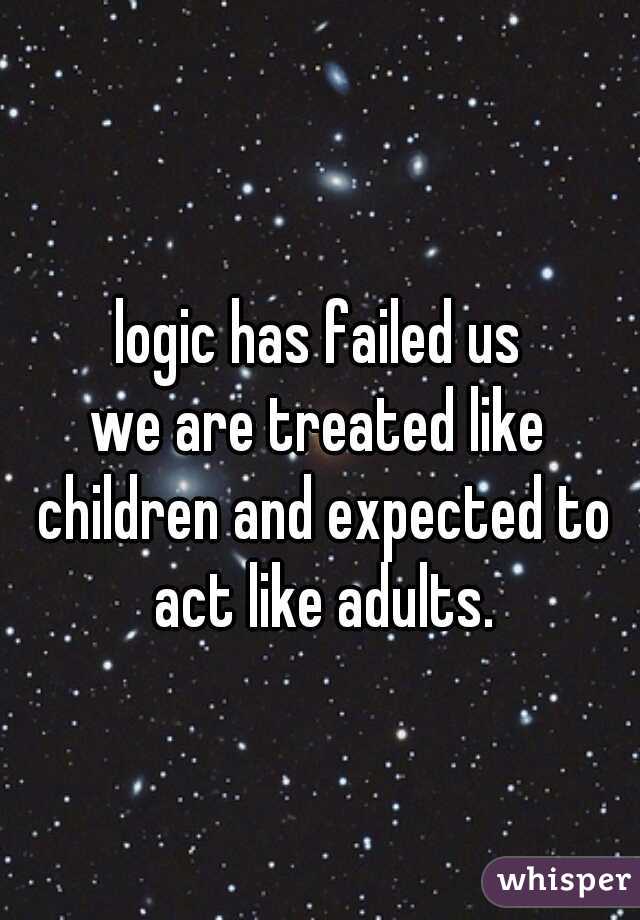 logic has failed us
we are treated like children and expected to act like adults.