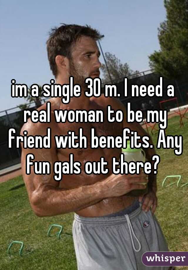 im a single 30 m. I need a real woman to be my friend with benefits. Any fun gals out there? 