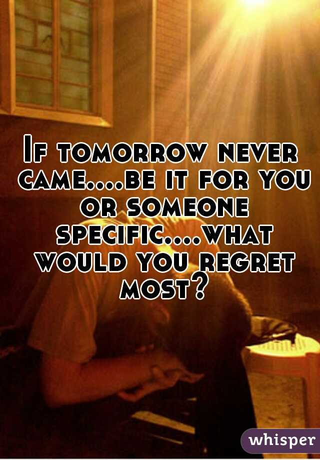 If tomorrow never came....be it for you or someone specific....what would you regret most?