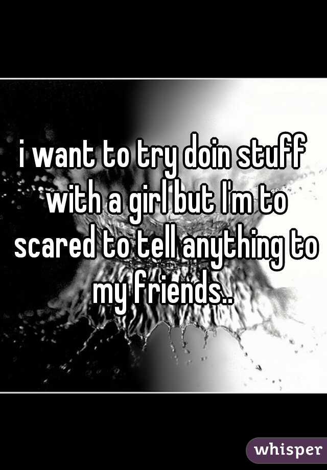 i want to try doin stuff with a girl but I'm to scared to tell anything to my friends.. 