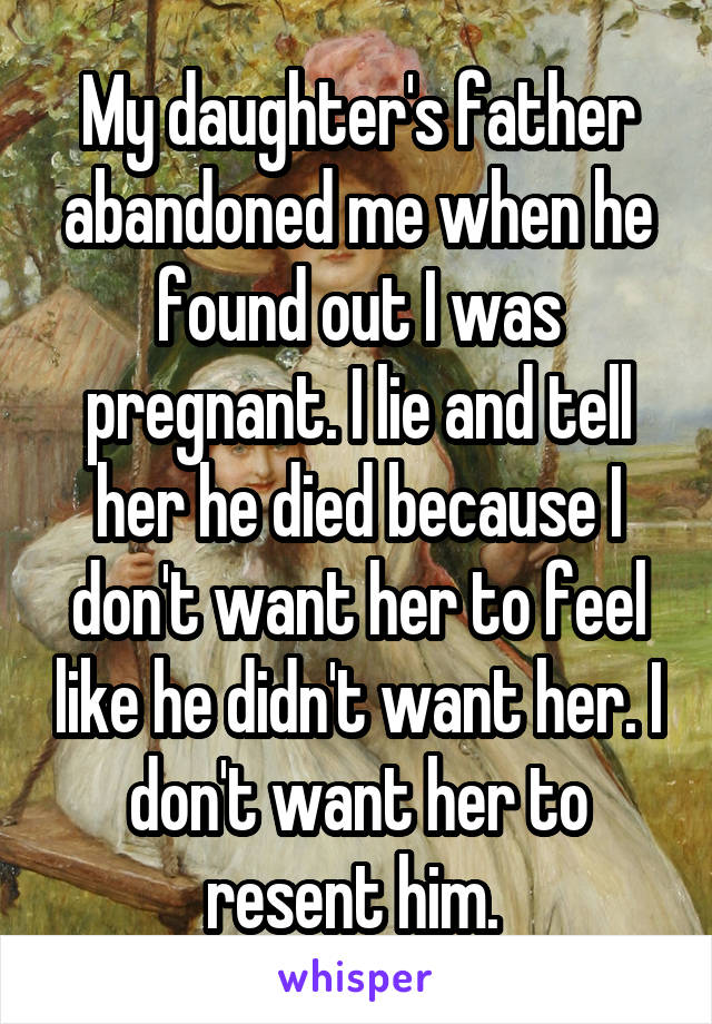 My daughter's father abandoned me when he found out I was pregnant. I lie and tell her he died because I don't want her to feel like he didn't want her. I don't want her to resent him. 