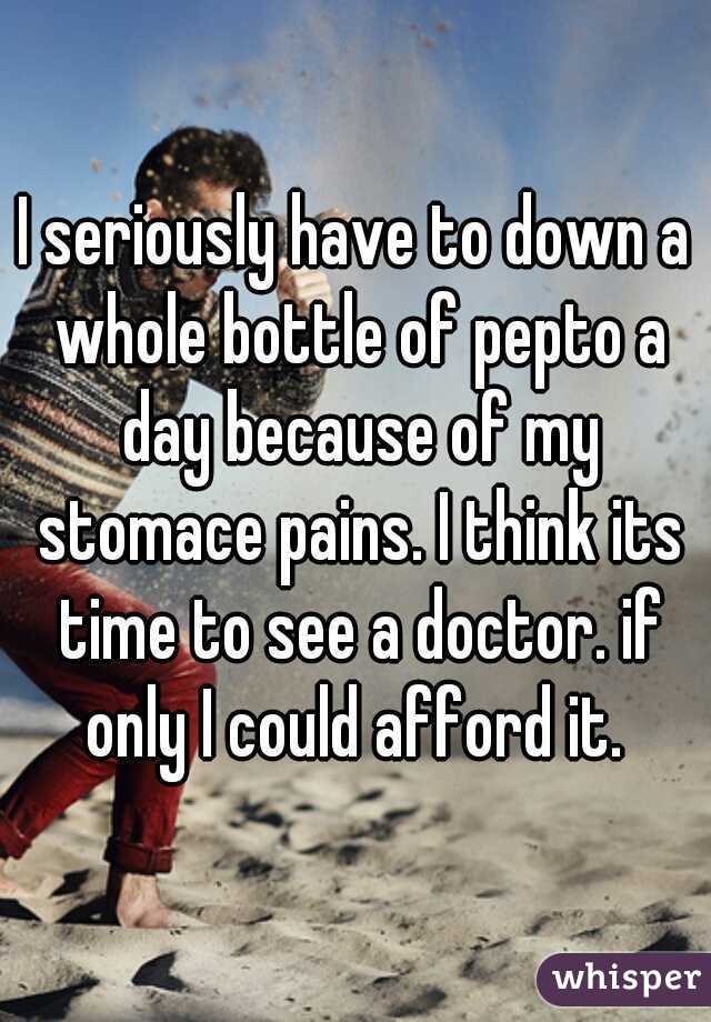 I seriously have to down a whole bottle of pepto a day because of my stomace pains. I think its time to see a doctor. if only I could afford it. 