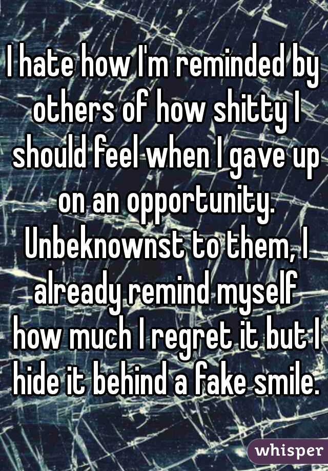 I hate how I'm reminded by others of how shitty I should feel when I gave up on an opportunity. Unbeknownst to them, I already remind myself how much I regret it but I hide it behind a fake smile.
