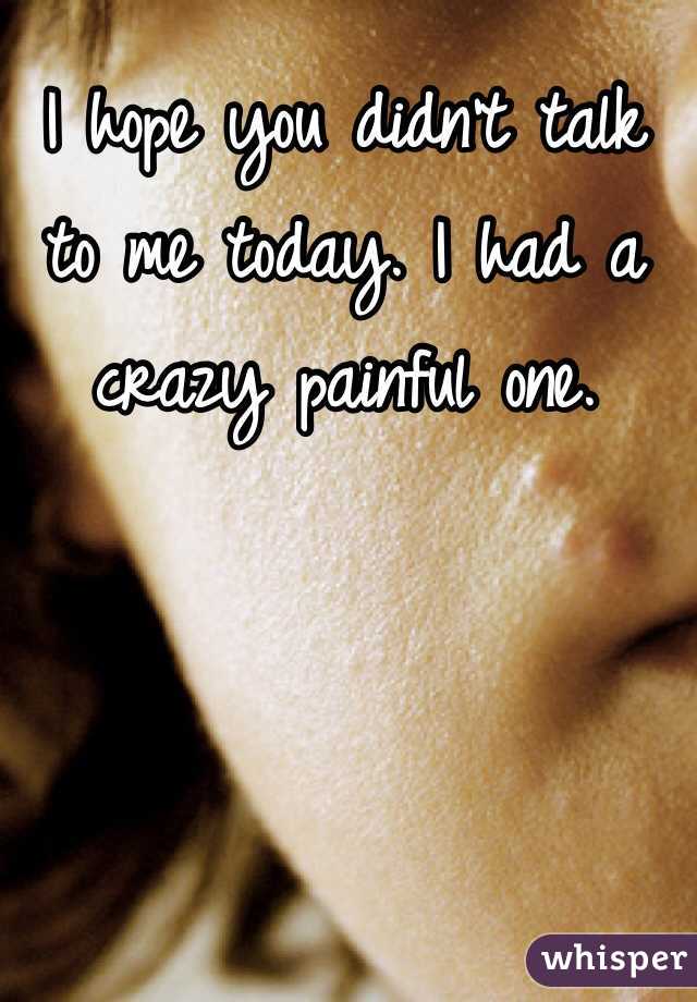 I hope you didn't talk to me today. I had a crazy painful one. 