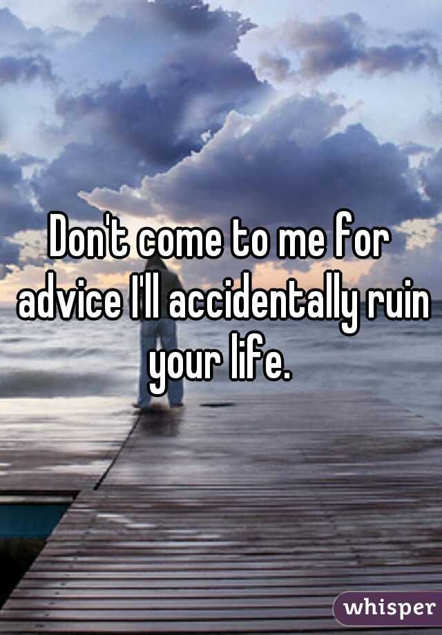 Don't come to me for advice I'll accidentally ruin your life. 
