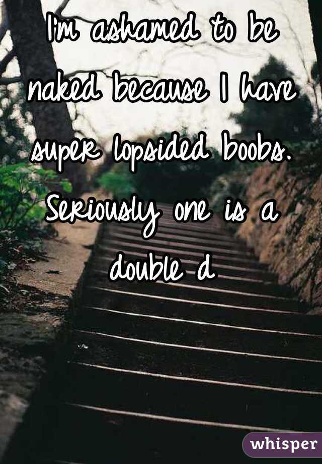 I'm ashamed to be naked because I have super lopsided boobs. Seriously one is a double d