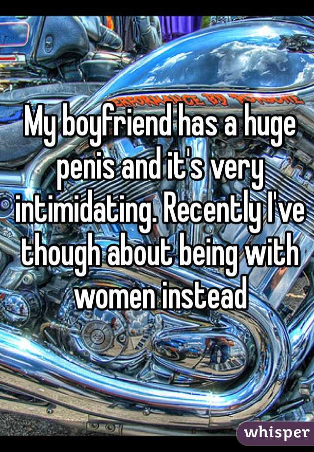 My boyfriend has a huge penis and it's very intimidating. Recently I've though about being with women instead