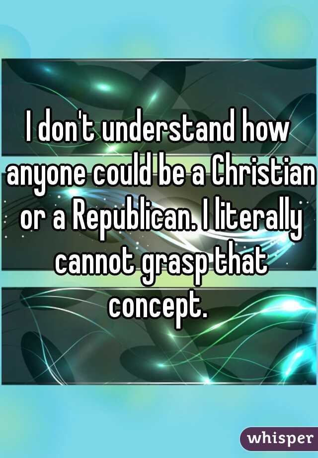 I don't understand how anyone could be a Christian or a Republican. I literally cannot grasp that concept. 