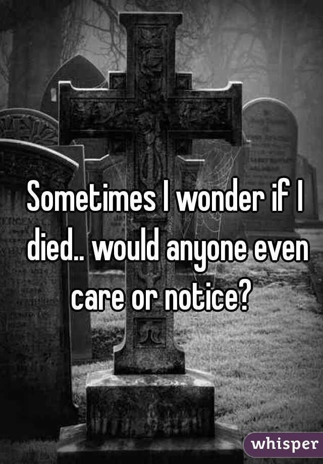 Sometimes I wonder if I died.. would anyone even care or notice?  