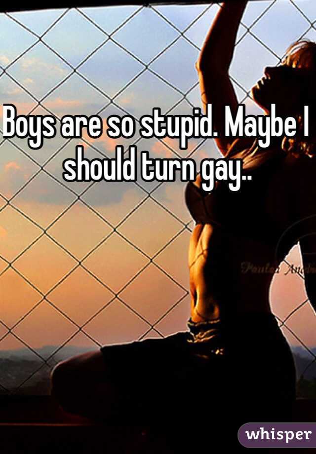 Boys are so stupid. Maybe I should turn gay..
