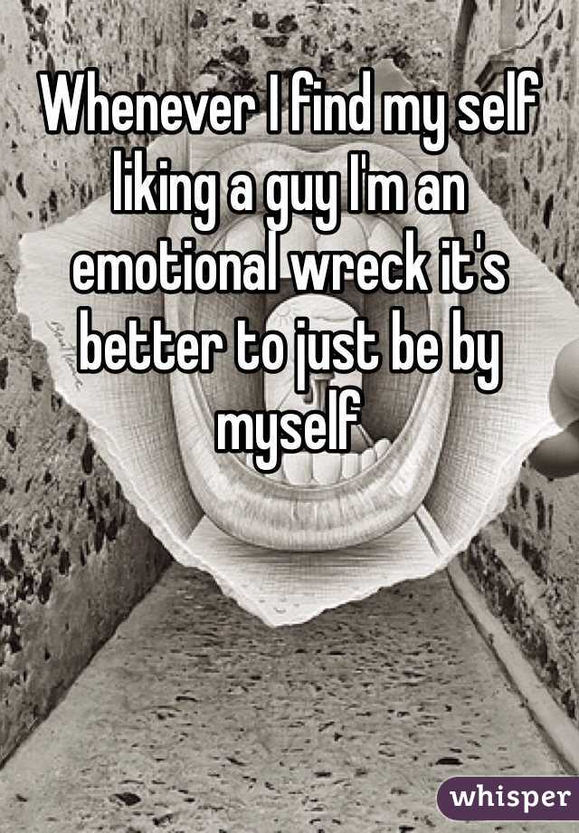 Whenever I find my self liking a guy I'm an emotional wreck it's better to just be by myself 