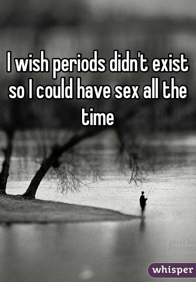 I wish periods didn't exist so I could have sex all the time 