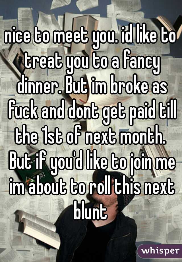 nice to meet you. id like to treat you to a fancy dinner. But im broke as fuck and dont get paid till the 1st of next month.  But if you'd like to join me im about to roll this next blunt 