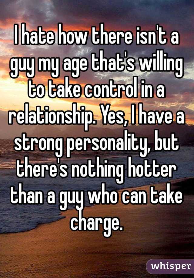 I hate how there isn't a guy my age that's willing to take control in a relationship. Yes, I have a strong personality, but there's nothing hotter than a guy who can take charge. 