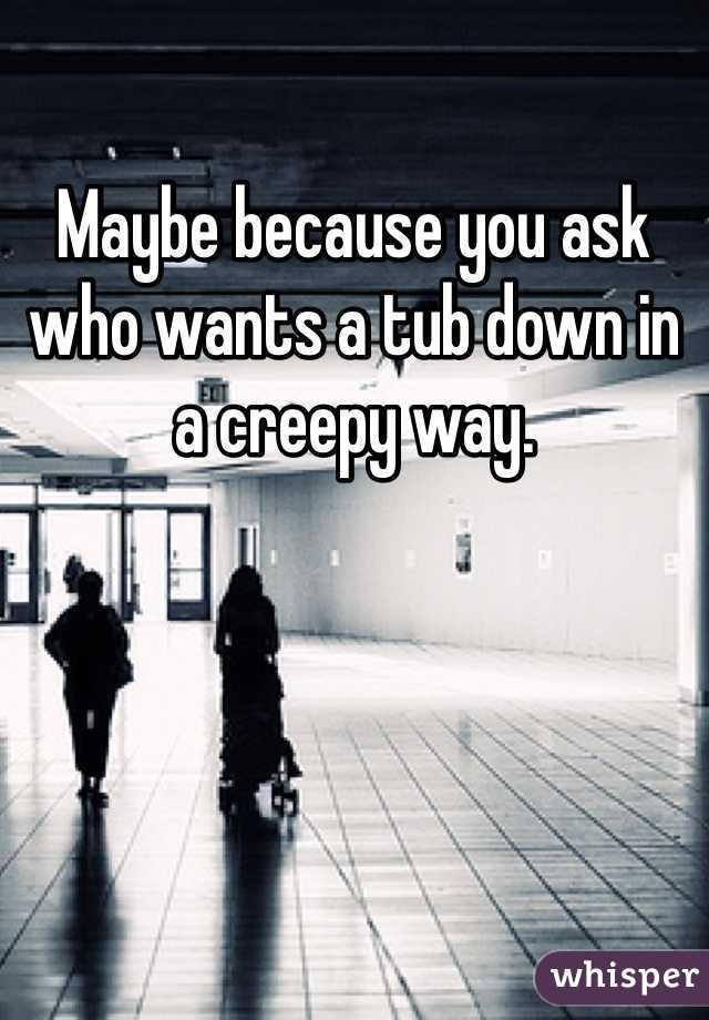 Maybe because you ask who wants a tub down in a creepy way.