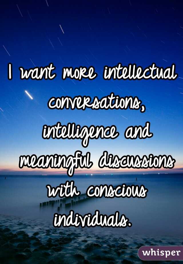 I want more intellectual conversations, intelligence and meaningful discussions with conscious individuals. 