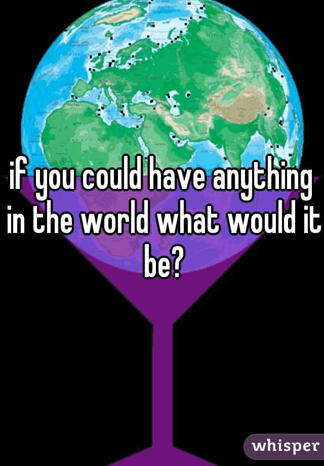 if you could have anything in the world what would it be?