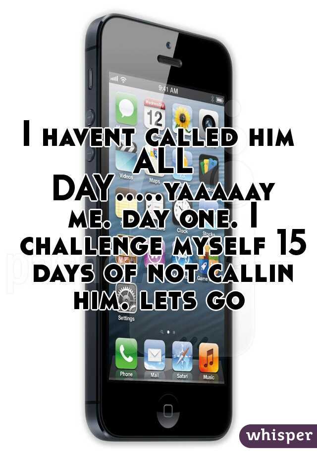 I havent called him ALL DAY.....yaaaaay me. day one. I challenge myself 15 days of not callin him. lets go 