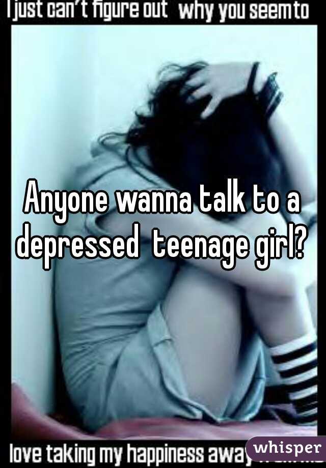 Anyone wanna talk to a depressed  teenage girl? 