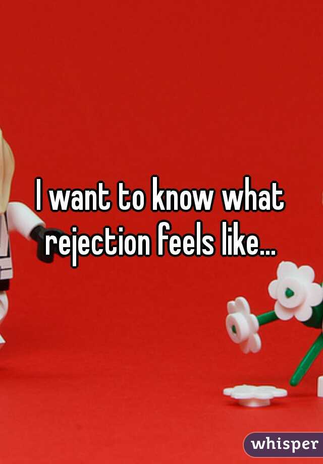 I want to know what rejection feels like... 