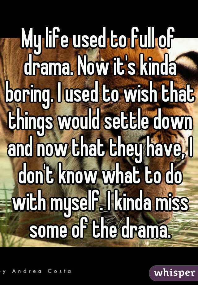 My life used to full of drama. Now it's kinda boring. I used to wish that things would settle down and now that they have, I don't know what to do with myself. I kinda miss some of the drama.