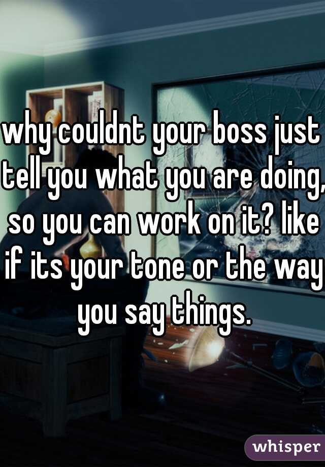 why couldnt your boss just tell you what you are doing, so you can work on it? like if its your tone or the way you say things.