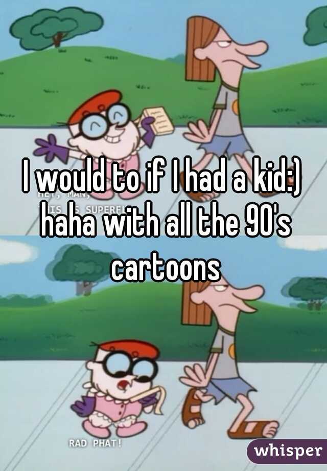 I would to if I had a kid:) haha with all the 90's cartoons