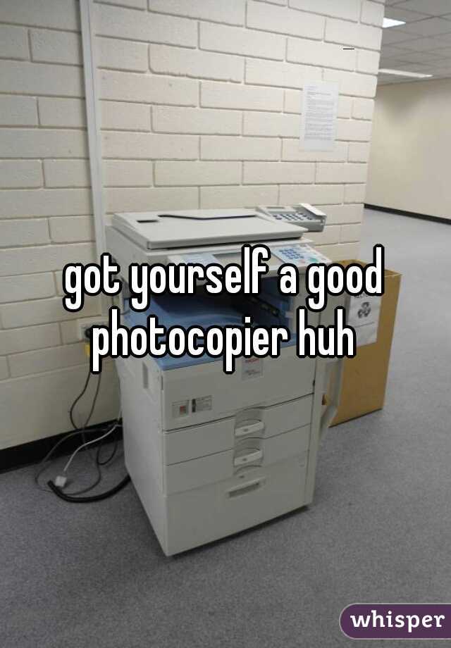 got yourself a good photocopier huh 