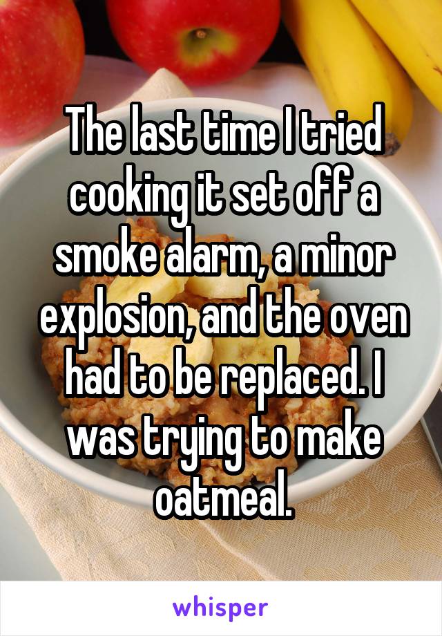 The last time I tried cooking it set off a smoke alarm, a minor explosion, and the oven had to be replaced. I was trying to make oatmeal.
