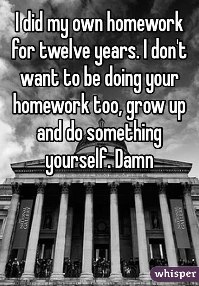 I did my own homework for twelve years. I don't want to be doing your homework too, grow up and do something yourself. Damn 