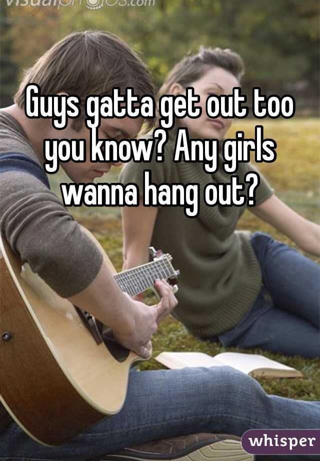 Guys gatta get out too you know? Any girls wanna hang out? 