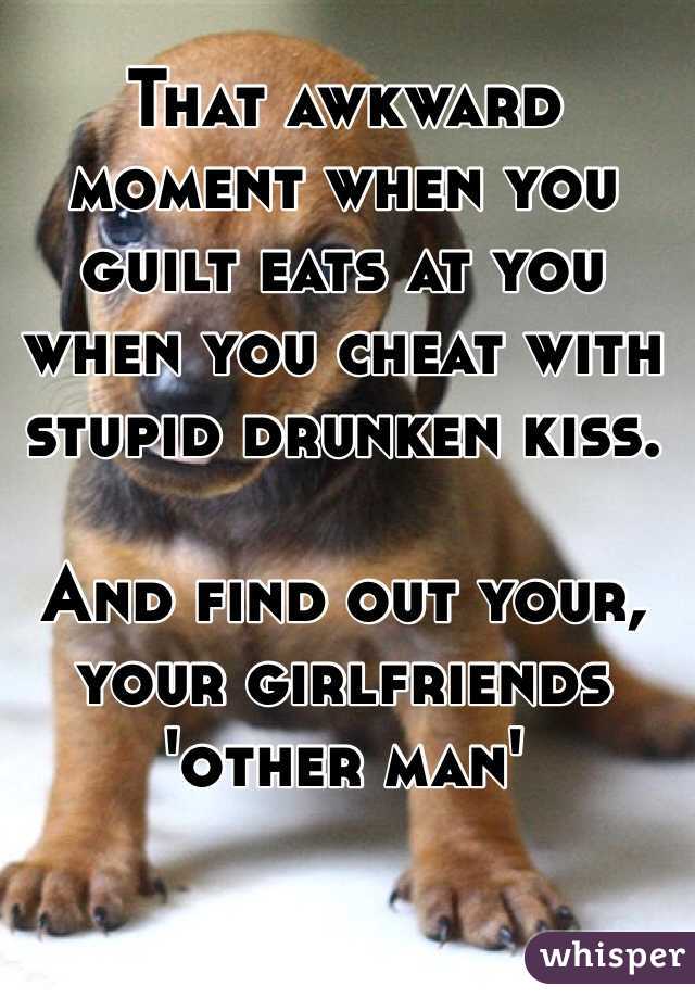 That awkward moment when you guilt eats at you when you cheat with stupid drunken kiss. 

And find out your, your girlfriends 'other man'