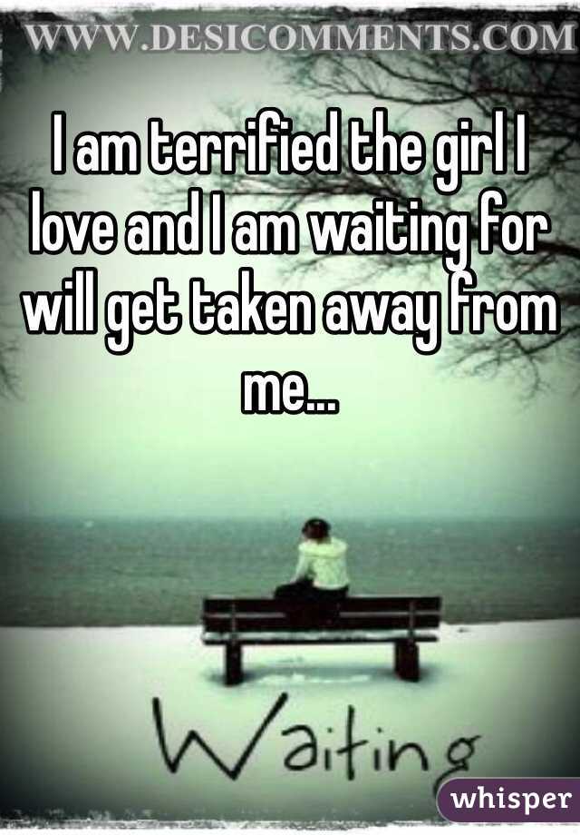 I am terrified the girl I love and I am waiting for will get taken away from me...