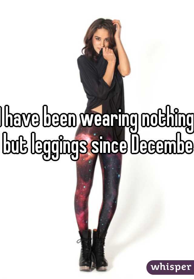 I have been wearing nothing but leggings since December