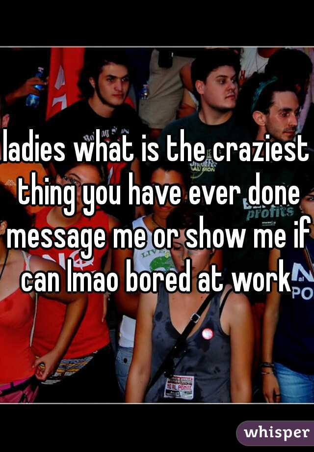 ladies what is the craziest thing you have ever done message me or show me if can lmao bored at work 