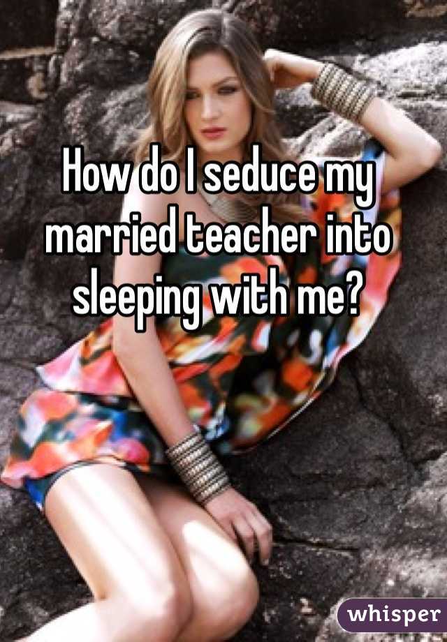 How do I seduce my married teacher into sleeping with me?