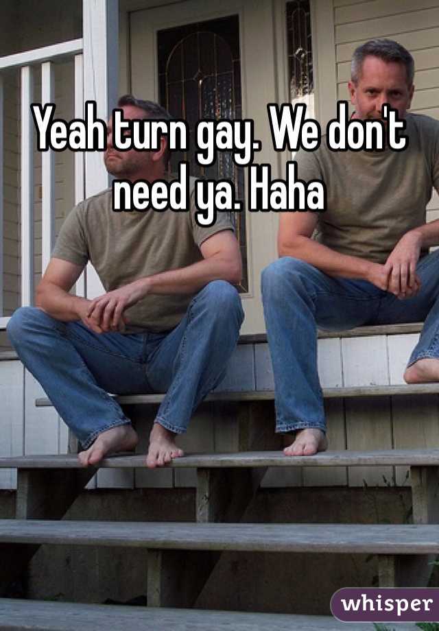 Yeah turn gay. We don't need ya. Haha