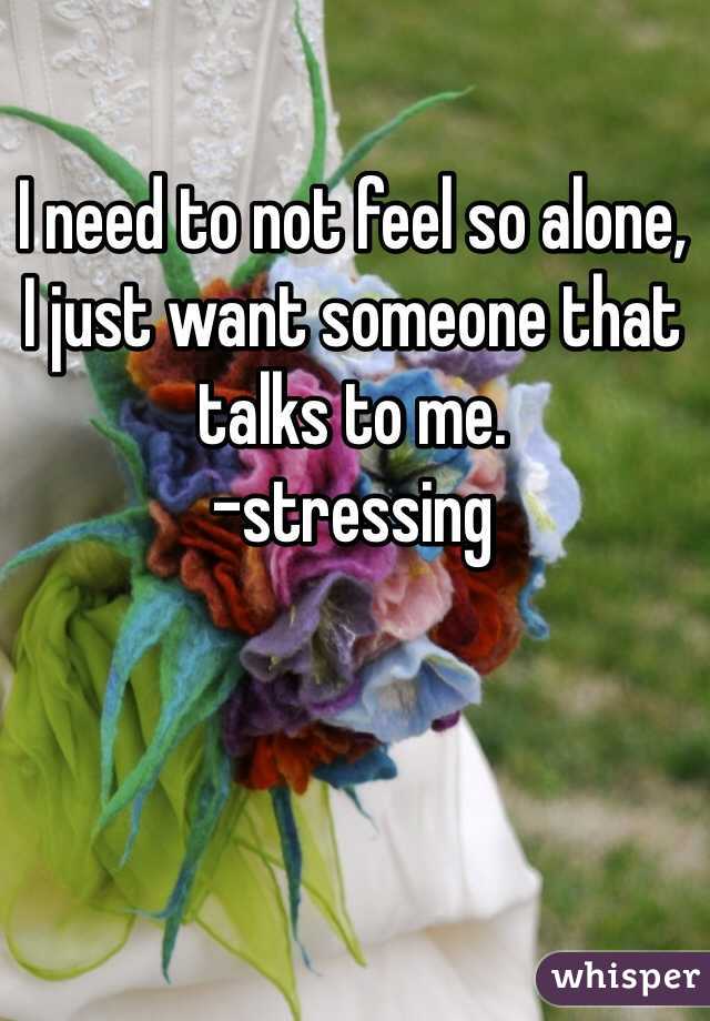 I need to not feel so alone, 
I just want someone that talks to me. 
-stressing